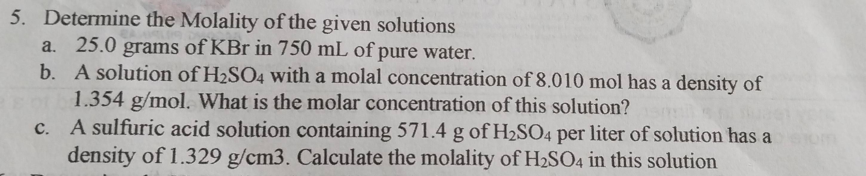 Determine the Molality of the given solutions 
a. 25.0 grams of KBr in 750 mL of pure water. 
b. A solution of H_2SO_4 with a molal concentration of 8.010 mol has a density of
1.354 g/mol. What is the molar concentration of this solution? 
c. A sulfuric acid solution containing 571.4 g of H_2SO_4 per liter of solution has a 
density of 1.329 g/cm3. Calculate the molality of H_2SO_4 in this solution