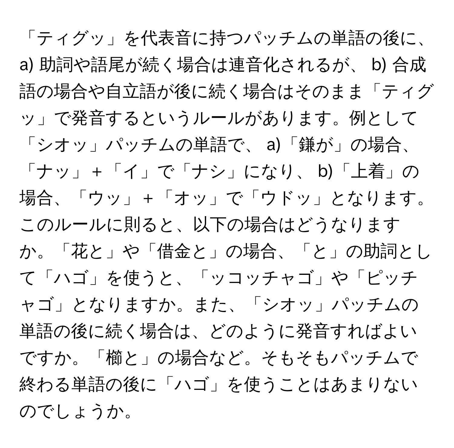 「ティグッ」を代表音に持つパッチムの単語の後に、 a) 助詞や語尾が続く場合は連音化されるが、 b) 合成語の場合や自立語が後に続く場合はそのまま「ティグッ」で発音するというルールがあります。例として「シオッ」パッチムの単語で、 a)「鎌が」の場合、「ナッ」＋「イ」で「ナシ」になり、 b)「上着」の場合、「ウッ」＋「オッ」で「ウドッ」となります。このルールに則ると、以下の場合はどうなりますか。「花と」や「借金と」の場合、「と」の助詞として「ハゴ」を使うと、「ッコッチャゴ」や「ピッチャゴ」となりますか。また、「シオッ」パッチムの単語の後に続く場合は、どのように発音すればよいですか。「櫛と」の場合など。そもそもパッチムで終わる単語の後に「ハゴ」を使うことはあまりないのでしょうか。