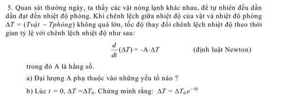 Quan sát thường ngày, ta thấy các vật nóng lạnh khác nhau, đề tự nhiên đều dần 
dần đạt đến nhiệt độ phòng. Khi chênh lệch giữa nhiệt độ của vật và nhiệt độ phòng
△ T=(Tvat-T Tphòng) không quá lớn, tốc độ thay đổi chênh lệch nhiệt độ theo thời 
gian tỷ lệ với chênh lệch nhiệt độ như sau:
 d/dt (△ T)=-A· △ T (định luật Newton) 
trong đó A là hằng số. 
a) Đại lượng A phụ thuộc vào những yếu tố nào ? 
b) Lúc t=0, △ T=△ T_0. Chứng minh rằng: △ T=△ T_0e^(-lambda t)