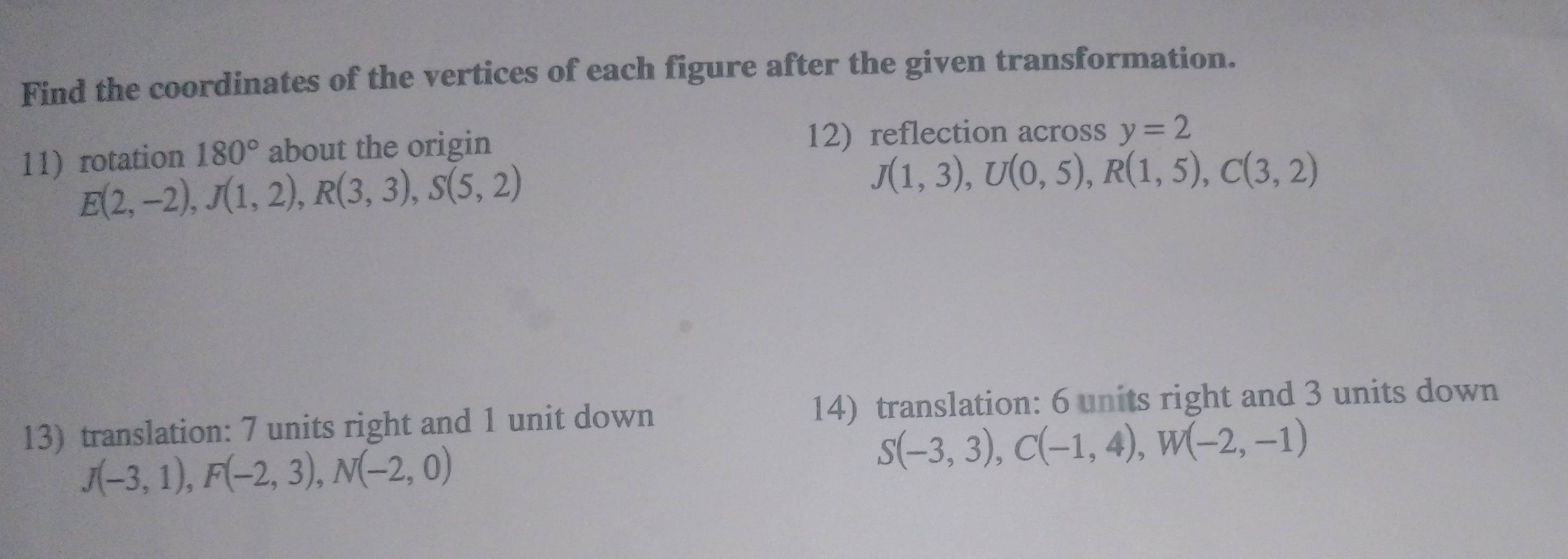 Find the coordinates of the vertices of each figure after the given transformation. 
11rotation 180° about the origin 12) reflection across y=2
E(2,-2), J(1,2), R(3,3), S(5,2)
J(1,3), U(0,5), R(1,5), C(3,2)
13) translation: 7 units right and 1 unit down 14) translation: 6 units right and 3 units down
J(-3,1), F(-2,3), N(-2,0)
S(-3,3), C(-1,4), W(-2,-1)