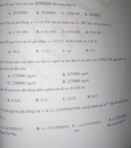 # 2: Số quy tròn của của 20182020 đến hàng trăm là:
A. 20182000. B. 20180000. C. 20182100, D. 20182020.
# 3: Cho số gần đúng a=8141378 với độ chính xác d=300. Hãy viết quy tròn số a
A. 8 141 400. B. 8 142 400. C. 8 141 000. D. 8 141 300.
# 4: Số quy tròn của số gần đúng a=35,675 với độ chính xác 0,02 là:
A. 35, 6. B. 35,67. C. 36 D. 35, 7.
#5: Trong một cuộc điều tra dân số, người ta báo dân số của tỉnh A là 1279425± 300 người. Hảy viết
quy tròn số dân trên.
A. 1270000 người. B. 1279400 người.
C. 1280000 người
D. 1279000 người.
16: Số quy tròn đến hàng phần nghìn của số a=0,1234 là
A. 0,124. B. 0, 12. C. 0,123. D. 0,13.
17: Cho giá trị gần đúng của π là a=3,141592653589 với độ chính xác 10^(-10) Hãy viết số quy trón
sà a ,
a=3,141592653. Chúc các em học tht D. a=1,141.6964.
=3,1415926535. B. a=3,1415926536.C. 129
Phan Thị Nhụ