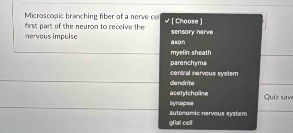 Microscopic branching fiber of a nerve cel [ Choose ]
first part of the neuron to receive the sensory nerve
nervous impulse
axon
myelin sheath
parenchyma
central nervous system
dendrite
acetylcholine Quiz save
synapse
autonomic nervous system
glial cell