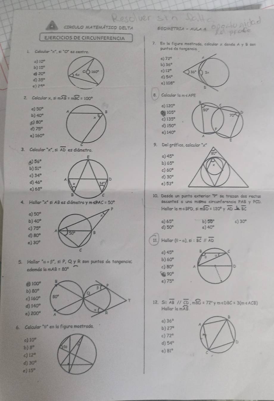 CIRCULO MATEMÁTICO DELTA GEOMETRIA - A
EJERCICIOS DE CIRCUNFERENCIA
7. En la figura mostrada, calcular x dande A γ B san
1. Colcular "x", si "O" es centro. puntos de tangencia.
。) 10°
b) 15° 。 72°
b) 36°
c) 12°
4 20° d) 54°
d 35°
e) 25°
e) 108°
2. Calculor x, si mwidehat AB=mwidehat BC=100°
8. Colcular la m sAFE
B
a) 120°
C
c) 50°
105°
80°
b) 40° 70° D
c 135°
80°
D 150°
d) 75° F
9 140°
e) 160° A
E
9. Del gráfico, colcular 'x"
3. Calcular "x", si overline AD es diámetro.
80°
a) 45°
56°
b) 65°
x
b) 51°
c) 60°
c) 34°
d) 46°
d) 30°
e) 53°
ε) 68°
10. Desde un punto exteríor "P' se trazan dos rectas
4. Hallar 'x' si AB es diámetro y m« ∠ PAC=50° secantes a una misma circunferencia PAB y PCD.
Hallar lo m sí mwidehat BD=120° Y overline AD overline BC
a) 50°
b) 40° a) 65° b) 55° c) 30°
d) 50° e) 40°
c) 75°
d) 80°
e) 30°
11. Hallar (8-a),si:overline BC overline AD
c) 45°
5. Hallar alpha +beta° , si P, Q y R son puntos de tangencia; b) 60°
además la mAB =80°
c) 80°
90°
100°
e) 75°
b) 80°
c) 160°
12. Si; overline AB//overline CD,moverline BD=72° y m∠ DBC=3(m∠ ACB)
d) 140°
e) 200° Hallar lc mwidehat AB
a) 36°
6. Calcular "8" en la figura mostrada.
b) 27°
c) 72°
c) 10°
d) 54°
b) 8°
e) 81°
c) 12°
d) 30°
e) 15°