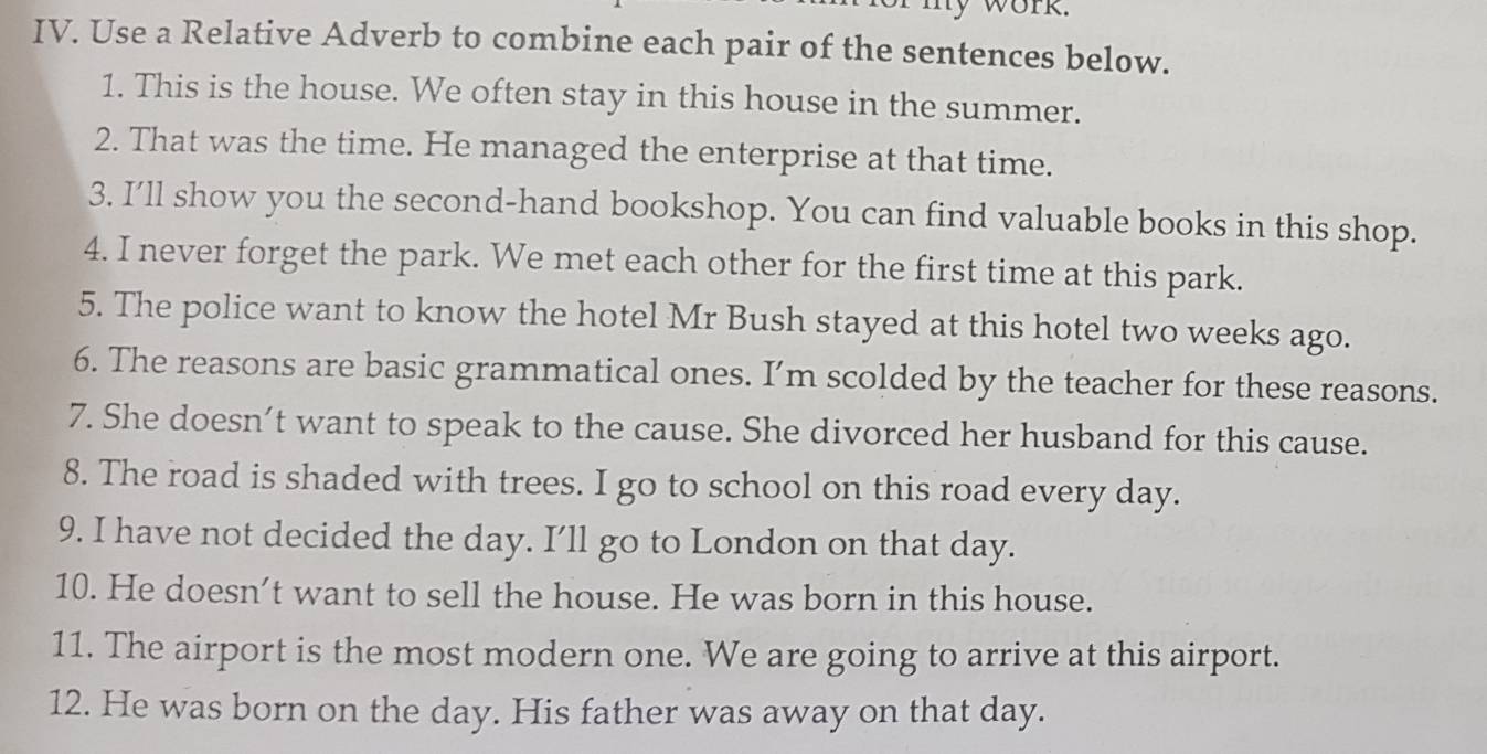 my work. 
IV. Use a Relative Adverb to combine each pair of the sentences below. 
1. This is the house. We often stay in this house in the summer. 
2. That was the time. He managed the enterprise at that time. 
3, I’ll show you the second-hand bookshop. You can find valuable books in this shop. 
4. I never forget the park. We met each other for the first time at this park. 
5. The police want to know the hotel Mr Bush stayed at this hotel two weeks ago. 
6. The reasons are basic grammatical ones. I’m scolded by the teacher for these reasons. 
7. She doesn't want to speak to the cause. She divorced her husband for this cause. 
8. The road is shaded with trees. I go to school on this road every day. 
9. I have not decided the day. I’ll go to London on that day. 
10. He doesn’t want to sell the house. He was born in this house. 
11. The airport is the most modern one. We are going to arrive at this airport. 
12. He was born on the day. His father was away on that day.