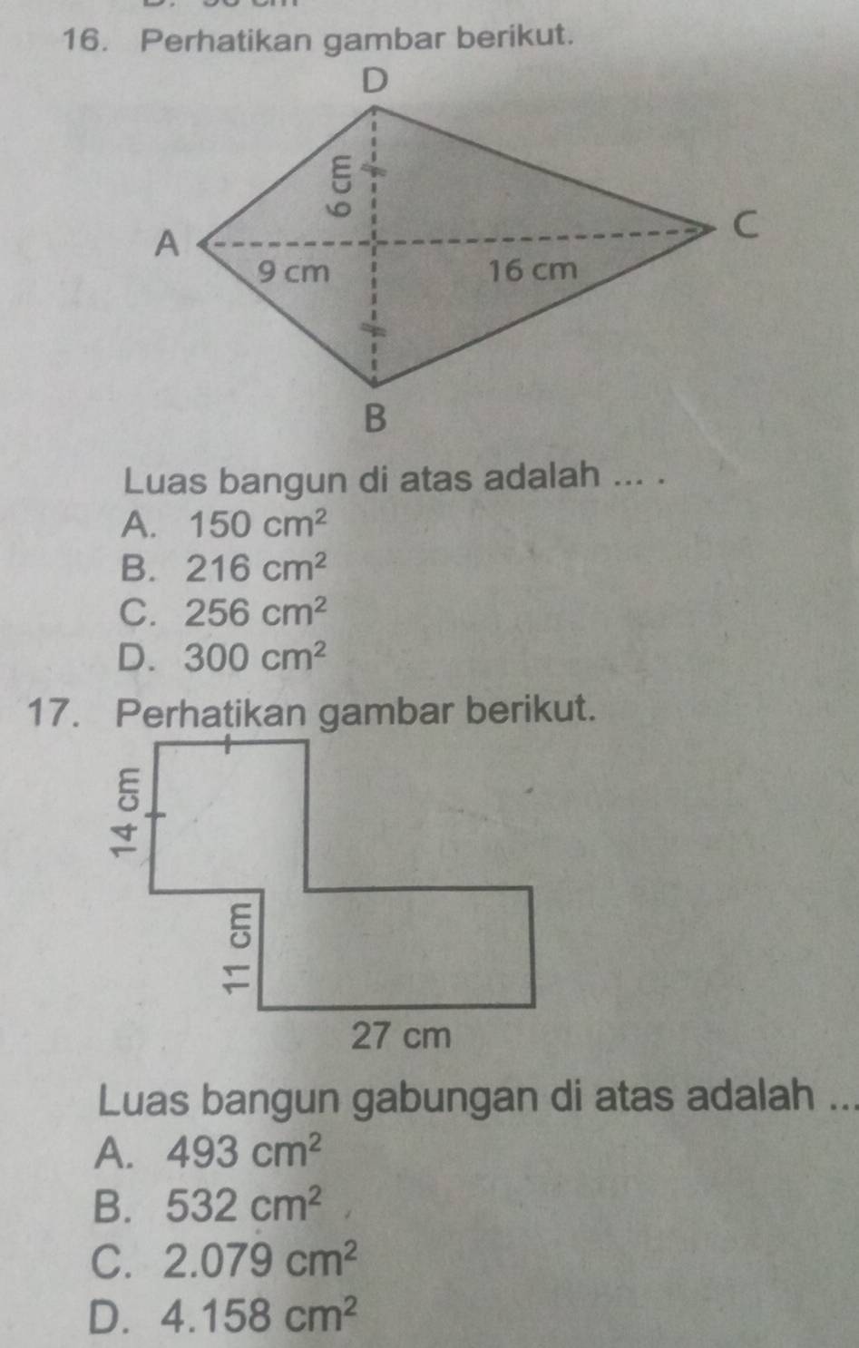 Perhatikan gambar berikut.
Luas bangun di atas adalah ... .
A. 150cm^2
B. 216cm^2
C. 256cm^2
D. 300cm^2
17. Perhatikan gambar berikut.
Luas bangun gabungan di atas adalah ...
A. 493cm^2
B. 532cm^2
C. 2.079cm^2
D. 4.158cm^2