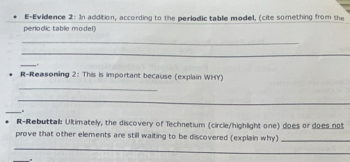 E-Evidence 2: In addition, according to the periodic table model, (cite something from the 
periodic table model) 
_ 
_ 
_. 
R-Reasoning 2: This is important because (explain WHY) 
_ 
_ 
_. 
R-Rebuttal: Ultimately, the discovery of Technetium (circle/highlight one) does or does not 
prove that other elements are still waiting to be discovered (explain why)_ 
_