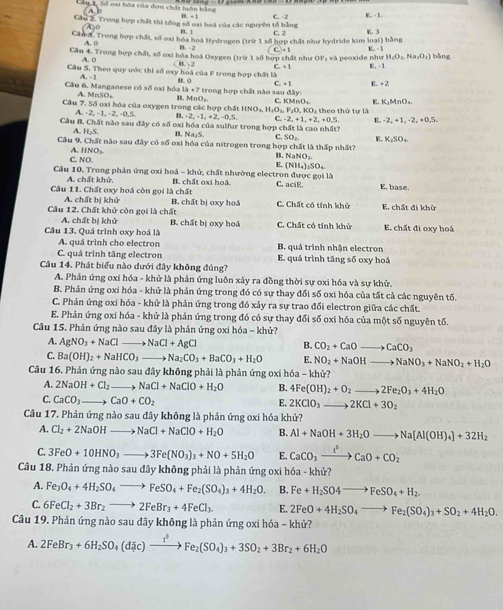 Số oxi hóa của đơn chất luôn bằng
1  b
B. +1
C. -2 E. -1.
Cầu 2. Trong hợp chất thì tổng số oxi hoá của các nguyên tố bằng
B. 1 C. 2 E. 3
Cầu 3. Trong hợp chất, số oxi hỏa hoá Hydrogen (trir1 số hợp chất như hydride kim loại) bằng
A. 0 B. -2 E. -1
C. +1
Cầu 4. Trong hợp chất, số oxi hóa hoá Oxygen (trừ 1 số hợp chất như OF_2 và peoxide như (rH_2O_2,Na_2O_2) bằng
A. 0 B. 2
C. +1
E. -1
Câu 5. Theo quy ước thì số oxy hoá của F trong hợp chất là
A. -1 B. 0 C. +1 E. +2
Câu 6. Manganese có số oxi hóa 1a+7 trong hợp chất nào sau day:
A. MnSO₄. B. Mr O_2. C. KMnO_4.
E. K_2MnO_4.
Câu 7. Số oxi hóa của oxygen trong các hợp chất HNO_3,H_2O_2, F_2O,KO_2 theo thứ tự là
A. -2, -1, -2, -0,5. B. -2, -1, +2, -0,5. C. -2,+1,+2,+0,5.
Câu 8. Chất nào sau đây có số i oxi hóa của sulfur trong hợp chất là cao nhất? E. -2, +1, -2, +0,5.
A. H_2S. B. Na₂S. C. SO_2.
E. K_2SO_4.
Câu 9. Chất nào sau đây có số oxi hóa của nitrogen trong hợp chất là thấp nhất?
A. HNO_3.
C. NO.
B. NaNO_2.
E. (NH_4)_2SO_4.
Câu 10. Trong phản ứng oxi hoá - khử, chất nhường electron được gọi là
A. chất khử. B. chất oxi hoá. C. aciE. E. base.
Câu 11. Chất oxy hoá còn gọi là chất
A. chất bị khử B. chất bị oxy hoá C. Chất có tính khử E. chất đi khừ
Câu 12. Chất khử còn gọi là chất
A. chất bị khử B. chất bị oxy hoá C. Chất có tính khử E. chất đi oxy hoá
Câu 13. Quá trình oxy hoá là
A. quá trình cho electron B. quá trình nhận electron
C. quá trình tăng electron E. quá trình tăng số oxy hoá
Câu 14. Phát biểu nào dưới đây không đúng?
A. Phản ứng oxi hóa - khử là phản ứng luôn xảy ra đồng thời sự oxi hóa và sự khử.
B. Phản ứng oxi hóa - khử là phản ứng trong đó có sự thay đổi số oxi hóa của tất cả các nguyên tố.
C. Phản ứng oxi hóa - khử là phản ứng trong đó xảy ra sự trao đổi electron giữa các chất.
E. Phản ứng oxi hóa - khử là phản ứng trong đó có sự thay đối số oxi hóa của một số nguyên tố.
Câu 15. Phản ứng nào sau đây là phản ứng oxi hóa - khử?
A. AgNO_3+NaClto NaCl+AgCl
B. CO_2+CaOto CaCO_3
C. Ba(OH)_2+NaHCO_3to Na_2CO_3+BaCO_3+H_2O E. NO_2+NaOHto NaNO_3+NaNO_2+H_2O
Câu 16. Phản ứng nào sau đây không phải là phản ứng oxi hóa - khử?
A. 2NaOH+Cl_2. to NaCl+NaClO+H_2O 4Fe(OH)_2+O_2to 2Fe_2O_3+4H_2O
B.
C. CaCO_3to CaO+CO_2
E. 2KClO_3_  to 2KCl+3O_2
Câu 17. Phản ứng nào sau đây không là phản ứng oxi hóa khử?
A. Cl_2+2NaOHto NaCl+NaClO+H_2O B. Al+NaOH+3H_2Oto Na[Al(OH)_4]+32H_2
C. 3FeO+10HNO_3to 3Fe(NO_3)_3+NO+5H_2O E. CaCO_3xrightarrow f^0CaO+CO_2
Câu 18. Phản ứng nào sau đây không phải là phản ứng oxi hóa - khử?
A. Fe_3O_4+4H_2SO_4to FeSO_4+Fe_2(SO_4)_3+4H_2O. B. Fe+H_2SO4to FeSO_4+H_2.
C. 6FeCl_2+3Br_2to 2FeBr_3+4FeCl_3.
E. 2FeO+4H_2SO_4to Fe_2(SO_4)_3+SO_2+4H_2O.
Câu 19. Phản ứng nào sau đây không là phản ứng oxi hóa - khử?
A. 2FeBr_3+6H_2SO_4(dic)xrightarrow t^0Fe_2(SO_4)_3+3SO_2+3Br_2+6H_2O