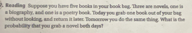 Reading Suppose you have five books in your book bag. Three are novels, one is 
a biography, and one is a poetry book. Today you grab one book out of your bag 
without looking, and return it later. Tomorrow you do the same thing. What is the 
probability that you grab a novel both days?