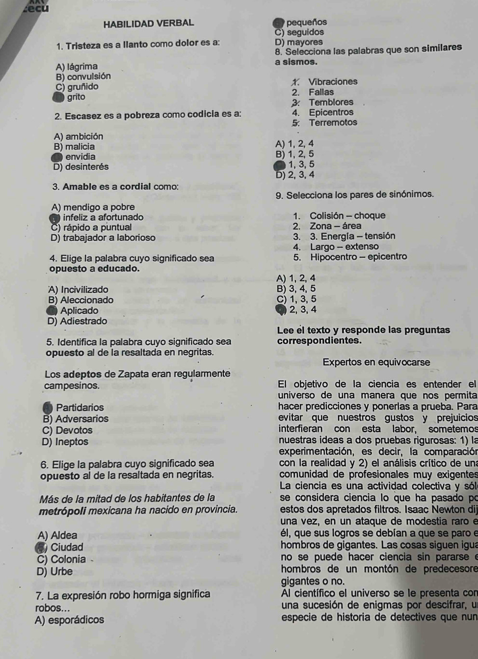 zecu
HABILIDAD VERBAL  pequeños
C) seguidos
1. Tristeza es a llanto como dolor es a: D) mayores
8. Selecciona las palabras que son similares
A) lágrima a sismos.
B) convulsión 1. Vibraciones
C) gruñido
grito 2. Fallas
3. Temblores
2. Escasez es a pobreza como codicia es a: 4. Epicentros
5. Terremotos
A) ambición
B) malicia A) 1, 2, 4
envidia B) 1, 2, 5
D) desinterés 1, 3, 5
D) 2, 3, 4
3. Amable es a cordial como:
9. Selecciona los pares de sinónimos.
A) mendigo a pobre
0 infeliz a afortunado 1. Colisión - choque
C) rápido a puntual 2. Zona - área
D) trabajador a laborioso 3. 3. Energía - tensión
4. Largo - extenso
4. Elige la palabra cuyo significado sea 5. Hipocentro - epicentro
opuesto a educado.
A) 1, 2, 4
A) Incivilizado B) 3, 4, 5
B) Aleccionado C) 1, 3, 5
Aplicado 2, 3, 4
a
D) Adiestrado
Lee el texto y responde las preguntas
5. Identifica la palabra cuyo significado sea correspondientes.
opuesto al de la resaltada en negritas.
Expertos en equivocarse
Los adeptos de Zapata eran regularmente
campesinos. El objetivo de la ciencia es entender el
universo de una manera que nos permita
Partidarios hacer predicciones y ponerlas a prueba. Para
B) Adversarios evitar que nuestros gustos y prejuicios
C) Devotos interfieran con esta labor, sometemos
D) Ineptos nuestras ideas a dos pruebas rigurosas: 1) la
experimentación, es decir, la comparación
6. Elige la palabra cuyo significado sea con la realidad y 2) el análisis crítico de una
opuesto al de la resaltada en negritas. comunidad de profesionales muy exigentes
La ciencia es una actividad colectiva y sóle
Más de la mitad de los habitantes de la se considera ciencia lo que ha pasado po
metrópoli mexicana ha nacido en provincia. estos dos apretados filtros. Isaac Newton dij
una vez, en un ataque de modestia raro e
A) Aldea él, que sus logros se debían a que se paro e
5) Ciudad hombros de gigantes. Las cosas siguen igua
C) Colonia no se puede hacer ciencia sin pararse e
D) Urbe hombros de un montón de predecesore
gigantes o no.
7. La expresión robo hormiga significa Al científico el universo se le presenta con
robos... una sucesión de enigmas por descifrar, u
A) esporádicos especie de historia de detectives que nun