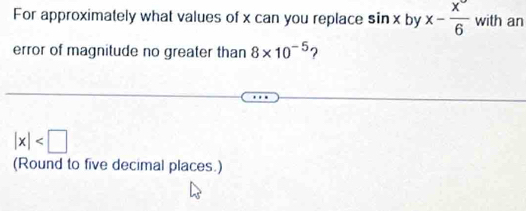 For approximately what values of x can you replace sin x by x- x°/6  with an 
error of magnitude no greater than 8* 10^(-5) ?
|x|
(Round to five decimal places.)