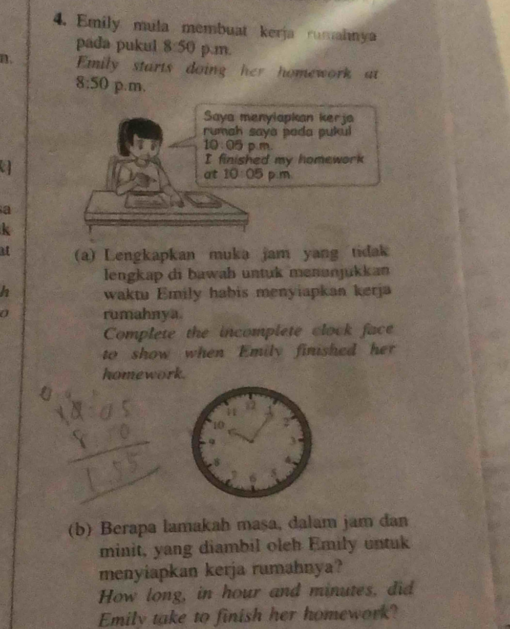 Emily mula membuat kerja rumahnya 
pada pukul 8:50 p.m. 
n. 
Emily starts doing her homework at
8:50 p.m, 
Saya menylapkan kerja 
rumah saya pada pukul 
10 : 05 p m. 
a 
I finished my homework 
at 10:05 p.m 
a 
k 
i 
(a) Lengkapkan muka jam yang tidak 
lengkap di bawab untuk menunjukkan 
h waktu Emily habis menyiapkan kerja 
a rumahnya. 
Complete the incomplete clock face 
to show when Emily finished her 
homework. 
a 
(b) Berapa lamakah mașa, dalam jam đan 
minit, yang diambil olch Emily untuk 
menyiapkan kerja rumahnya? 
How long, in hour and minutes, did 
Emily take to finish her homework?