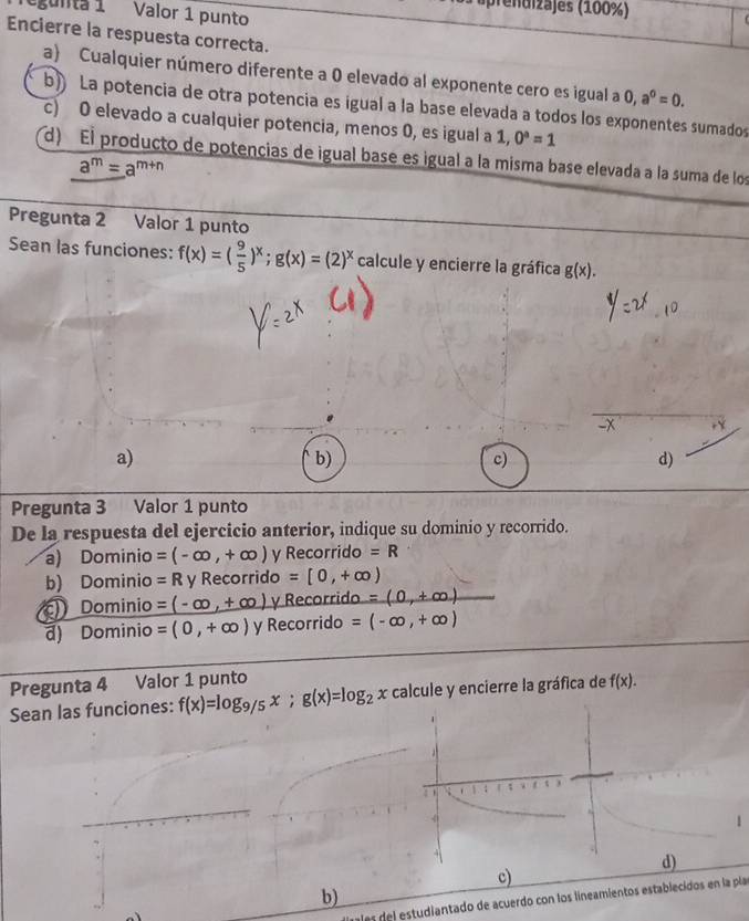 ( prenaizajes (100%)
egunta 1 Valor 1 punto
Encierre la respuesta correcta.
a) Cualquier número diferente a 0 elevado al exponente cero es igual a 0, a^0=0.
b) La potencia de otra potencia es igual a la base elevada a todos los exponentes sumados
c) O elevado a cualquier potencia, menos 0, es igual a 1, 0^a=1
d) El producto de potencias de igual base es igual a la misma base elevada a la suma de los
a^m=a^(m+n)
Pregunta 2 Valor 1 punto
Sean las funciones: f(x)=( 9/5 )^x; g(x)=(2)^x calcule y encierre la gráfica g(x).
-x
a)
b)
c)
d)
Pregunta 3 Valor 1 punto
De la respuesta del ejercicio anterior, indique su dominio y recorrido.
a) Dominio =(-∈fty ,+∈fty ) y Recorrido =R
b) Dominio =R y Recorrido =[0,+∈fty )
Dominio =(-∈fty ,+∈fty ) y Recorrido =(0,+∈fty )
d) Dominio =(0,+∈fty ) y Recorrido =(-∈fty ,+∈fty )
Pregunta 4 Valor 1 punto
Sean las funciones: f(x)=log _9/5x; g(x)=log _2x calcule y encierre la gráfica de f(x).
c)
b)
las del estudiantado de acuerdo con los lineamientos establecidos en la pla