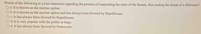 Which of the following is a true statement regarding the process of suspending the rules of the Senate, thus ending the threat of a filibuster?
a. It is known as the nuclear option.
b. It is known as the nuclear option and has always been favored by Republicans.
c. It has always been favored by Republicans.
d. It is very popular with the public at large.
e. It has always been favored by Democrats.