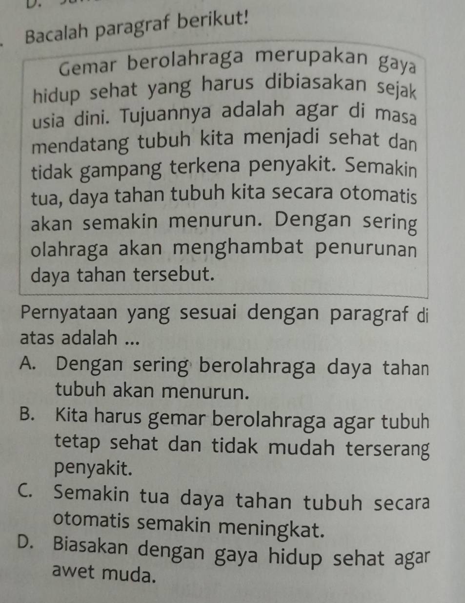 Bacalah paragraf berikut!
Gemar berolahraga merupakan gaya
hidup sehat yang harus dibiasakan sejak
usia dini. Tujuannya adalah agar di masa
mendatang tubuh kita menjadi sehat dan
tidak gampang terkena penyakit. Semakin
tua, daya tahan tubuh kita secara otomatis
akan semakin menurun. Dengan sering
olahraga akan menghambat penurunan
daya tahan tersebut.
Pernyataan yang sesuai dengan paragraf di
atas adalah ...
A. Dengan sering berolahraga daya tahan
tubuh akan menurun.
B. Kita harus gemar berolahraga agar tubuh
tetap sehat dan tidak mudah terserang
penyakit.
C. Semakin tua daya tahan tubuh secara
otomatis semakin meningkat.
D. Biasakan dengan gaya hidup sehat agar
awet muda.