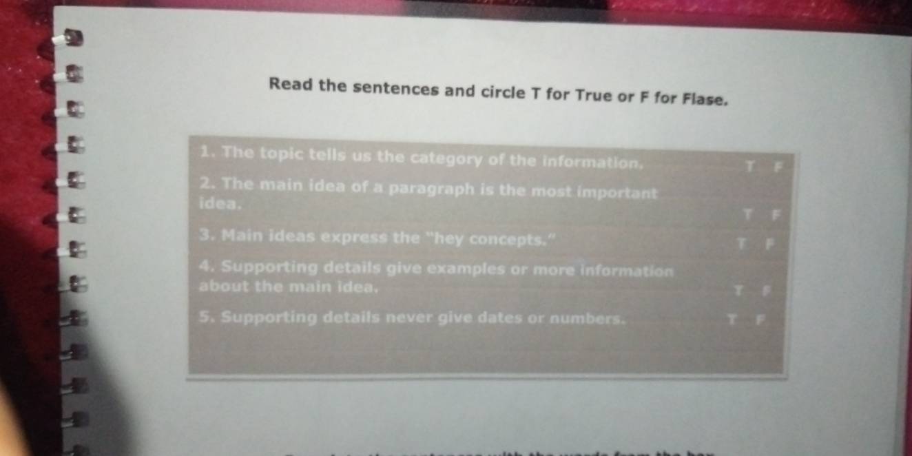 Read the sentences and circle T for True or F for Flase. 
1. The topic tells us the category of the information.
T F 
2. The main idea of a paragraph is the most important 
idea.
T F
3. Main ideas express the “hey concepts.” F
4. Supporting details give examples or more information 
about the main idea. t=0
5. Supporting details never give dates or numbers. t^2=0