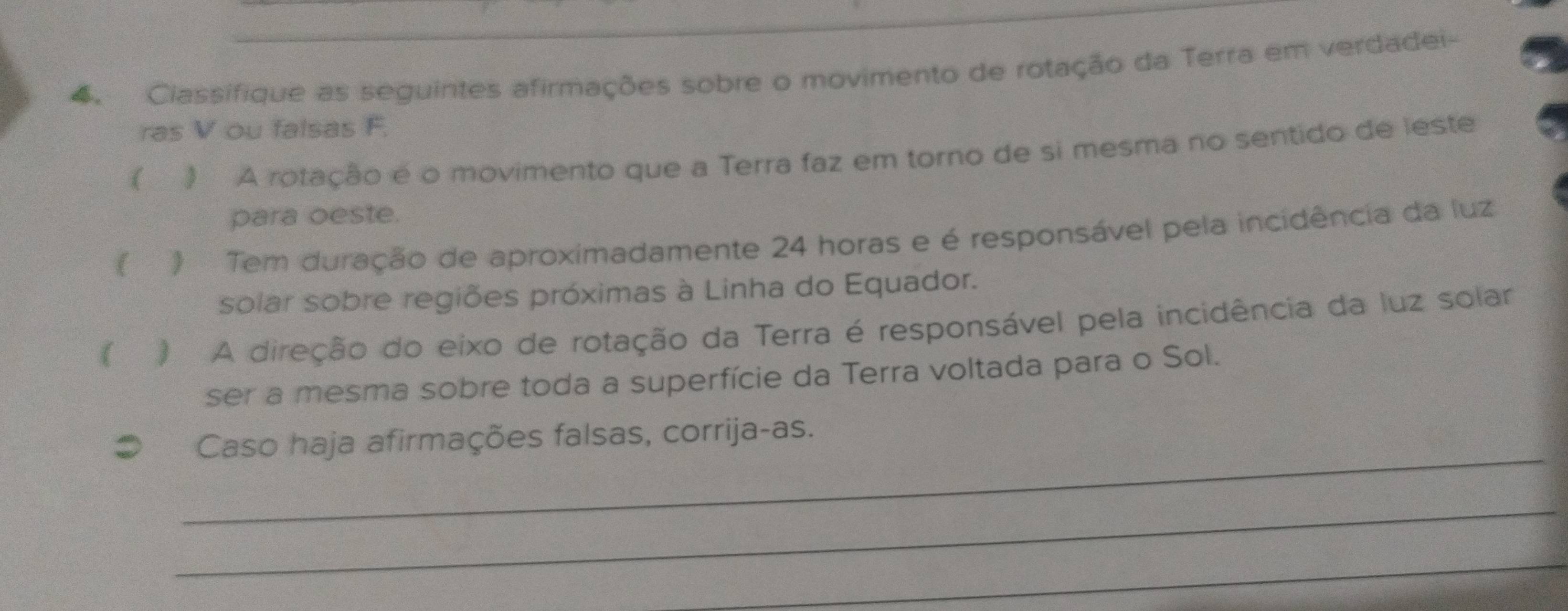 Ciassifique as seguintes afirmações sobre o movimento de rotação da Terra em verdadei- 
ras V ou falsas F. 
( ) A rotação é o movimento que a Terra faz em torno de si mesma no sentido de leste 
para oeste. 
( ) Tem duração de aproximadamente 24 horas e é responsável pela incidência da luz 
solar sobre regiões próximas à Linha do Equador. 
( ) A direção do eixo de rotação da Terra é responsável pela incidência da luz solar 
ser a mesma sobre toda a superfície da Terra voltada para o Sol. 
_ 
# Caso haja afirmações falsas, corrija-as. 
_ 
_