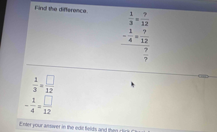 Find the difference.
beginarrayr  1/3 = 7/12  - 1/4 = 7/12  hline  7/7 endarray
 1/3 = □ /12 
- 1/4 = □ /12 
Enter your answer in the edit fields and then click C