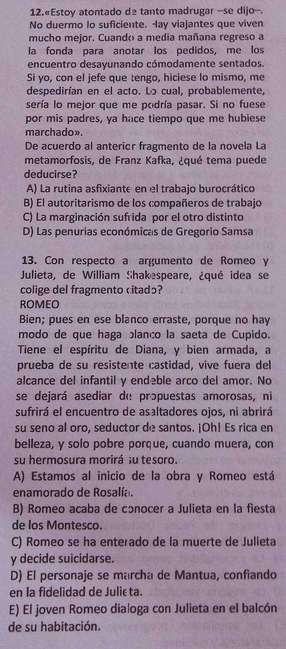 12.«Estoy atontado de tanto madrugar -se dijo-.
No duermo lo suficiente. Hay viajantes que viven
mucho mejor. Cuandó a media mañana regreso a
la fonda para anotar los pedidos, me los
encuentro desayunando cómodamente sentados.
Si yo, con el jefe que tengo, hiciese lo mismo, me
despedirían en el acto. Lo cual, probablemente,
sería lo mejor que me podría pasar. Si no fuese
por mis padres, ya hace tiempo que me hubiese
marchado».
De acuerdo al anterior fragmento de la novela La
metamorfosis, de Franz Kafka, ¿qué tema puede
deducirse?
A) La rutina asfixiante en el trabajo burocrático
B) El autoritarismo de los compañeros de trabajo
C) La marginación sufrida por el otro distinto
D) Las penurias económicas de Gregorio Samsa
13. Con respecto a argumento de Romeo y
Julieta, de William Shakespeare, ¿qué idea se
colige del fragmento citadɔ?
ROMEO
Bien; pues en ese blanco erraste, porque no hay
modo de que haga blanco la saeta de Cupido.
Tiene el espíritu de Diana, y bien armada, a
prueba de su resistente castidad, vive fuera del
alcance del infantil y endeble arco del amor. No
se dejará asediar de prɔpuestas amorosas, ni
sufrirá el encuentro de asaltadores ojos, ni abrirá
su seno al oro, seductor de santos. ¡Oh! Es rica en
belleza, y solo pobre porque, cuando muera, con
su hermosura morirá su tesoro.
A) Estamos al inicio de la obra y Romeo está
enamorado de Rosalía.
B) Romeo acaba de cɔnocer a Julieta en la fiesta
de los Montesco.
C) Romeo se ha enterado de la muerte de Julieta
y decide suicidarse.
D) El personaje se marcha de Mantua, confiando
en la fidelidad de Julić ta.
E) El joven Romeo dialoga con Julieta en el balcón
de su habitación.