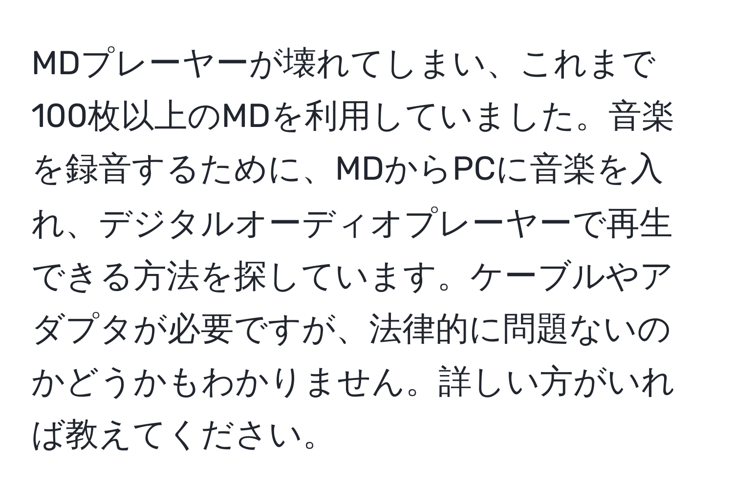 MDプレーヤーが壊れてしまい、これまで100枚以上のMDを利用していました。音楽を録音するために、MDからPCに音楽を入れ、デジタルオーディオプレーヤーで再生できる方法を探しています。ケーブルやアダプタが必要ですが、法律的に問題ないのかどうかもわかりません。詳しい方がいれば教えてください。