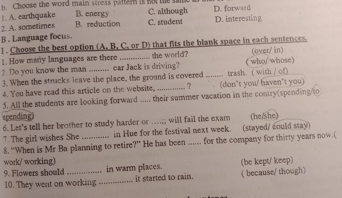 Choose the word main stress pattern is not the samt
1. A. earthquake B. energy C. although D. forward
2. A. sometimes B. reduction C. student D. interesting
B . Language focus.
I . Choose the best option (A, B, C, or D) that fits the blank space in each sentences.
1. How many languages are there _the world? (over/ in)
2. Do you know the man _car Jack is driving? who/ whose)
3. When the strucks leave the place, the ground is covered ........ trash. ( with / of)
4. You have read this article on the website, _ ? (don’t you/ haven’t you)
5. All the students are looking forward ..... their summer vacation in the contry(spending/to
spending (he/she)
6. Let’s tell her brother to study harder or …;; will fail the exam
7. The girl wishes She _in Hue for the festival next week. (stayed/ could stay)
8. “When is Mr Ba planning to retire?” He has been ...... for the company for thirty years now.(
work/ working) (be kept/ keep)
9. Flowers should _in warm places.
10. They went on working _it started to rain. ( because/ though)