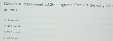 Dawn's suitcase weighed 20 kilograms. Convert the weight to
pounds.
40 pounds
44.1 pounds
22.6 pouryls
48.2 pounds