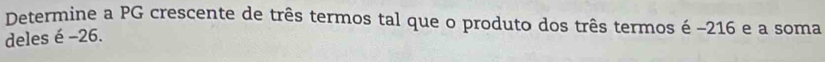 Determine a PG crescente de três termos tal que o produto dos três termos é −216 e a soma 
deles é -26.