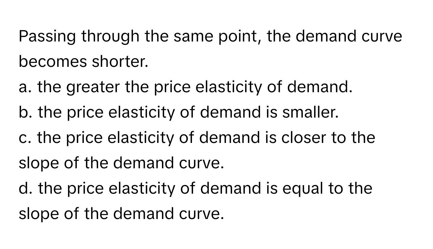 Passing through the same point, the demand curve becomes shorter.
a. the greater the price elasticity of demand.
b. the price elasticity of demand is smaller.
c. the price elasticity of demand is closer to the slope of the demand curve.
d. the price elasticity of demand is equal to the slope of the demand curve.