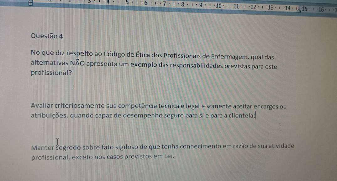 4 ·5 · 6 1 7 1 8 1. 9 10 ' ' 11. 1 · 12 (13 · ⋅ (14· ( 15· ) · 16 · ( 1
Questão 4
No que diz respeito ao Código de Ética dos Profissionais de Enfermagem, qual das
alternativas NÃO apresenta um exemplo das responsabilidades previstas para este
profissional?
Avaliar criteriosamente sua competência técnica e legal e somente aceitar encargos ou
atribuições, quando capaz de desempenho seguro para si e para a clientela;
Manter segredo sobre fato sigiloso de que tenha conhecimento em razão de sua atividade
profissional, exceto nos casos previstos em Lei.