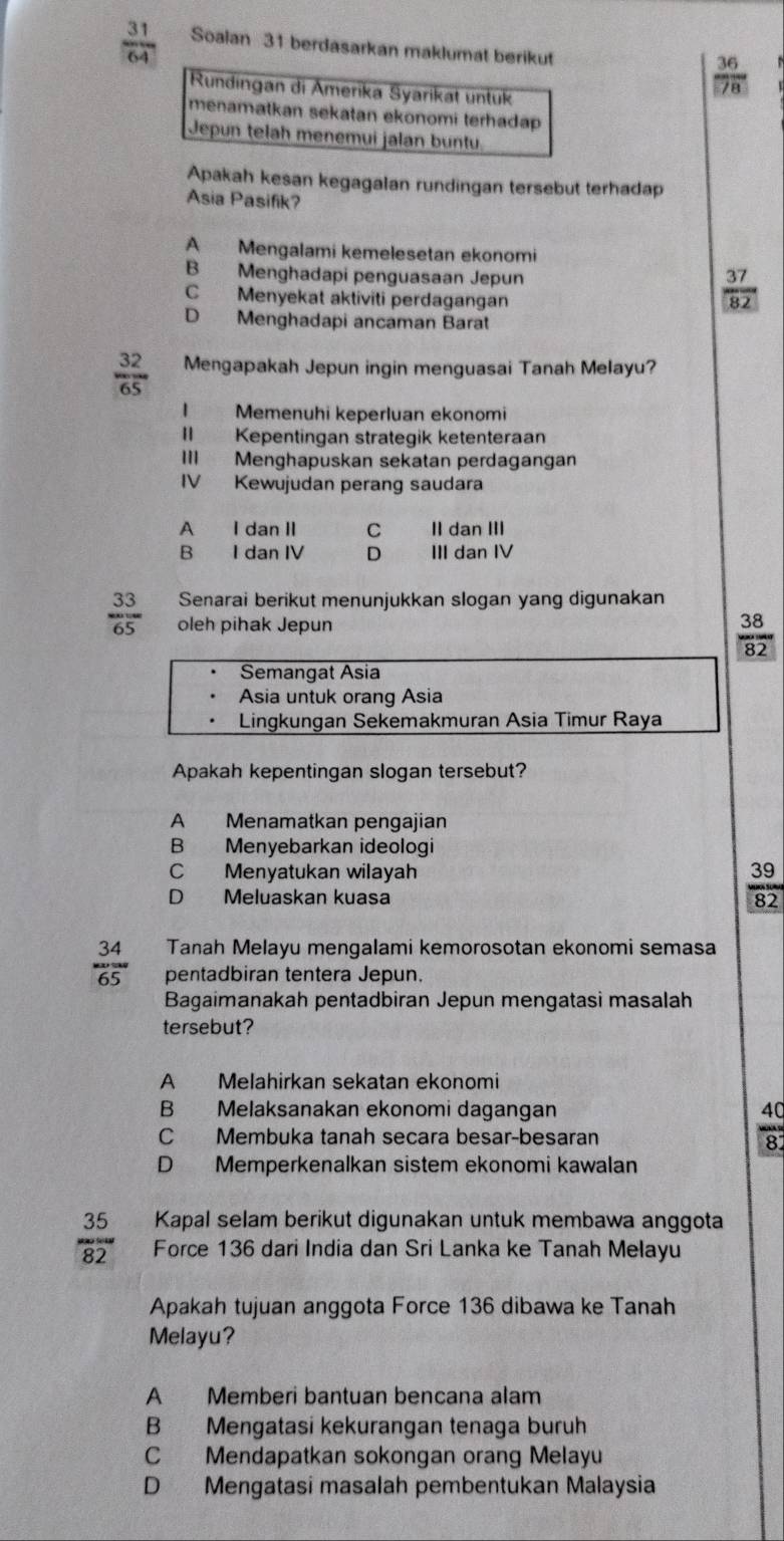  31/64  Soalan 31 berdasarkan maklumat berikut
Rundingan di Amerika Syarikat untuk
 36/78 
menamatkan sekatan ekonomi terhadap 
Jepun telah menemuí jalan buntu
Apakah kesan kegagalan rundingan tersebut terhadap
Asia Pasifik
A Mengalami kemelesetan ekonomi
B Menghadapi penguasaan Jepun
C Menyekat aktiviti perdagangan
 37/82 
D Menghadapi ancaman Barat
 32/65  Mengapakah Jepun ingin menguasai Tanah Melayu?
I Memenuhi keperluan ekonomi
II Kepentingan strategik ketenteraan
III Menghapuskan sekatan perdagangan
IV Kewujudan perang saudara
A I dan II C II dan III
B I dan IV D III dan IV
Senarai berikut menunjukkan slogan yang digunakan
 33/65  oleh pihak Jepun
 38/82 
Semangat Asia
Asia untuk orang Asia
Lingkungan Sekemakmuran Asia Timur Raya
Apakah kepentingan slogan tersebut?
A Menamatkan pengajian
B Menyebarkan ideologi
C Menyatukan wilayah
D Meluaskan kuasa
 39/82 
 34/65  Tanah Melayu mengalami kemorosotan ekonomi semasa
pentadbiran tentera Jepun.
Bagaimanakah pentadbiran Jepun mengatasi masalah
tersebut?
A Melahirkan sekatan ekonomi
B Melaksanakan ekonomi dagangan
C Membuka tanah secara besar-besaran
 40/82 
D Memperkenalkan sistem ekonomi kawalan
Kapal selam berikut digunakan untuk membawa anggota
 35/82  Force 136 dari India dan Sri Lanka ke Tanah Melayu
Apakah tujuan anggota Force 136 dibawa ke Tanah
Melayu?
A Memberi bantuan bencana alam
B Mengatasi kekurangan tenaga buruh
C Mendapatkan sokongan orang Melayu
D Mengatasi masalah pembentukan Malaysia