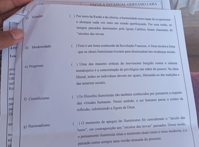 ESCOLA ESTADUAL GERVASIO LARA 
c) Virtudes ( ) Por meio da Razão e da ciência, a humanidade seria capaz de se aprimorar 
e alcançar cada vez mais um estado aperfeiçoado. Por essa razão, os 
Hah 
tempos passados dominados pela Igreja Católica foram chamados de 
*séculos das trevas. 
ATT d) Modernidade ( ) Esse é um lema conhecido da Revolução Francesa. A frase mostra a força 
que os ideais iluministas tiveram para desencadear tais mudanças sociais. 
Leis 
pre e) Progresso 
( ) Uma das maiores críticas do movimento burguês contra o sistema 
dou monárquico é a concentração de privilégios nas mãos de poucos. Na ideia 
OR liberal, todos os indivíduos devem ser iguais, liberando-os das tradições e 
infl das amarras sociais. 
Rel 
est f) Cientificismo ( ) Os filósofos iluministas são também conhecidos por pensarem a respeito 
par das virtudes humanas. Nesse sentido, o ser humano passa o centro da 
pe 
reflexão, substituindo a figura de Deus. 
De 
qu g) Racionalismo  ) O momento de apogeu do Iluminismo foi considerado o “século das 
luzes”, em contraposição aos “séculos das trevas” passados. Desse modo, 
ao o pensamento iluminista situa o momento atual como o mais moderno, e o 
m 
pe 
passado como sempre uma versão atrasada do presente.