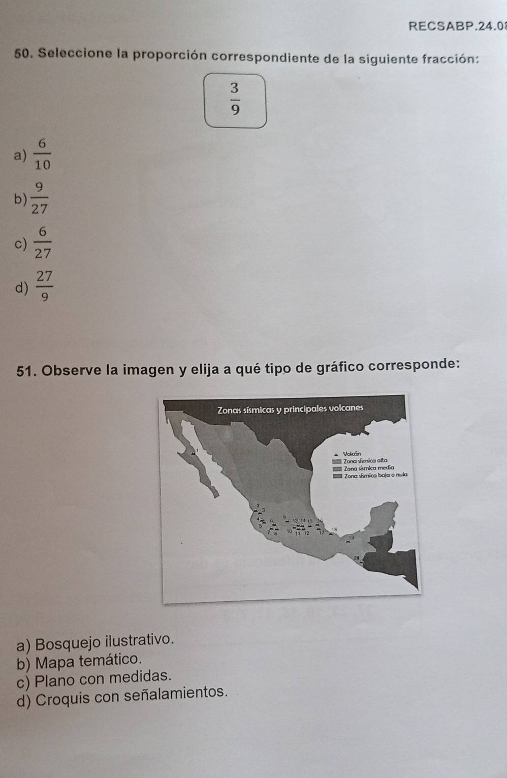 RECSABP.24.0
50. Seleccione la proporción correspondiente de la siguiente fracción:
 3/9 
a)  6/10 
b)  9/27 
c)  6/27 
d)  27/9 
51. Observe la imagen y elija a qué tipo de gráfico corresponde:
a) Bosquejo ilustrativo.
b) Mapa temático.
c) Plano con medidas.
d) Croquis con señalamientos.