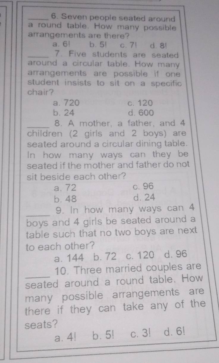 Seven people seated around
a round table. How many possible
arrangements are there?
a. 6! b. 5! c. 71 d. 8!
_7. Five students are seated
around a circular table. How many
arrangements are possible if one 
student insists to sit on a specific 
chair?
a. 720 c. 120
b. 24 d. 600
_
8. A mother, a father, and 4
children (2 girls and 2 boys) are
seated around a circular dining table.
In how many ways can they be
seated if the mother and father do not 
sit beside each other?
a. 72 c. 96
b. 48 d. 24
_
9. In how many ways can 4
boys and 4 girls be seated around a
table such that no two boys are next
to each other?
a. 144 b. 72 c. 120 d. 96
_
10. Three married couples are
seated around a round table. How
many possible arrangements are
there if they can take any of the 
seats?
a. 4! b. 5! c. 3! d. 6!