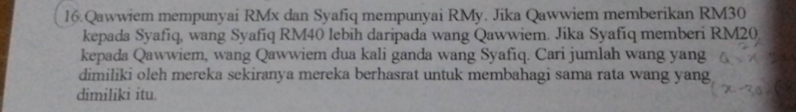 Qawwiem mempunyai RMx dan Syafiq mempunyai RMy. Jika Qawwiem memberikan RM30
kepada Syafíq, wang Syafiq RM40 lebih daripada wang Qawwiem. Jika Syafíq memberi RM20
kepada Qawwiem, wang Qawwiem dua kali ganda wang Syafiq. Cari jumlah wang yang 
dimiliki oleh mereka sekiranya mereka berhasrat untuk membahagi sama rata wang yang 
dimiliki itu.