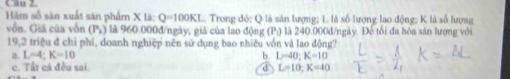 Hàm số sản xuất sản phẩm X là: Q=100KL. Trong đỏ: Q là sản lượng; L là số lượng lao động; K là số lượng
vồn. Giá của vôn (Pr) là 960.000đ /ngày, giá của lao động (P :) là 240.000d/ngày. Đế tối đa hóa sản lượng với
19,2 triệu đ chỉ phí, doanh nghiệp nên sử dụng bao nhiêu vồn và lao động?
a. L=4 : K=10 b. L=40; K=10
c. Tất cả đều sai d L=10; K=40