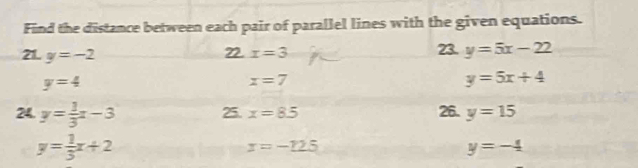 Find the distance between each pair of parallel lines with the given equations. 
21. y=-2 22. x=3 23. y=5x-22
y=4
x=7
y=5x+4
24. y= 1/3 x-3 25. x=8.5 26. y=15
y= 1/3 x+2
x=-125
y=-4