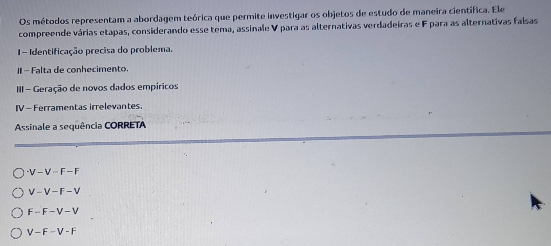 Os métodos representam a abordagem teórica que permite investigar os objetos de estudo de maneira científica. Ele
compreende várias etapas, considerando esse tema, assinale V para as alternativas verdadeiras e F para as alternativas falsas
1 - Identificação precisa do problema.
II - Falta de conhecimento.
III - Geração de novos dados empíricos
IV - Ferramentas irrelevantes.
Assinale a sequência CORRETA
· V-V-F-F
V-V-F-V
F-F-V-V
V-F-V-F