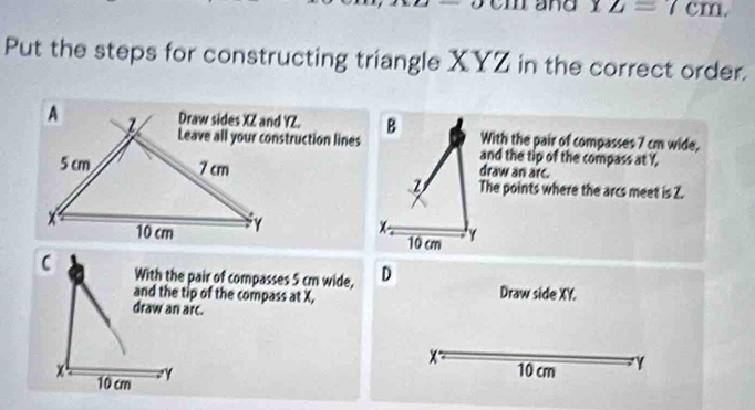 and 12=7cm. 
Put the steps for constructing triangle XYZ in the correct order. 
With the pair of compasses 7 cm wide,
B and the tip of the compass at Y, 
draw an arc. 
The points where the arcs meet is Z.
x - 10 cm γ
With the pair of compasses 5 cm wide, D
and the tip of the compass at X, Draw side XY. 
draw an arc.
x
10 cm γ
x 10 cm