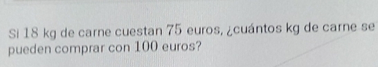 Si 18 kg de carne cuestan 75 euros, ¿cuántos kg de carne se 
pueden comprar con 100 euros?