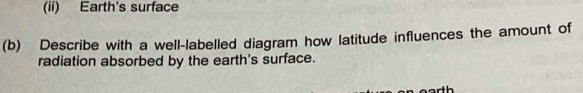 (ii) Earth's surface 
(b) Describe with a well-labelled diagram how latitude influences the amount of 
radiation absorbed by the earth's surface.