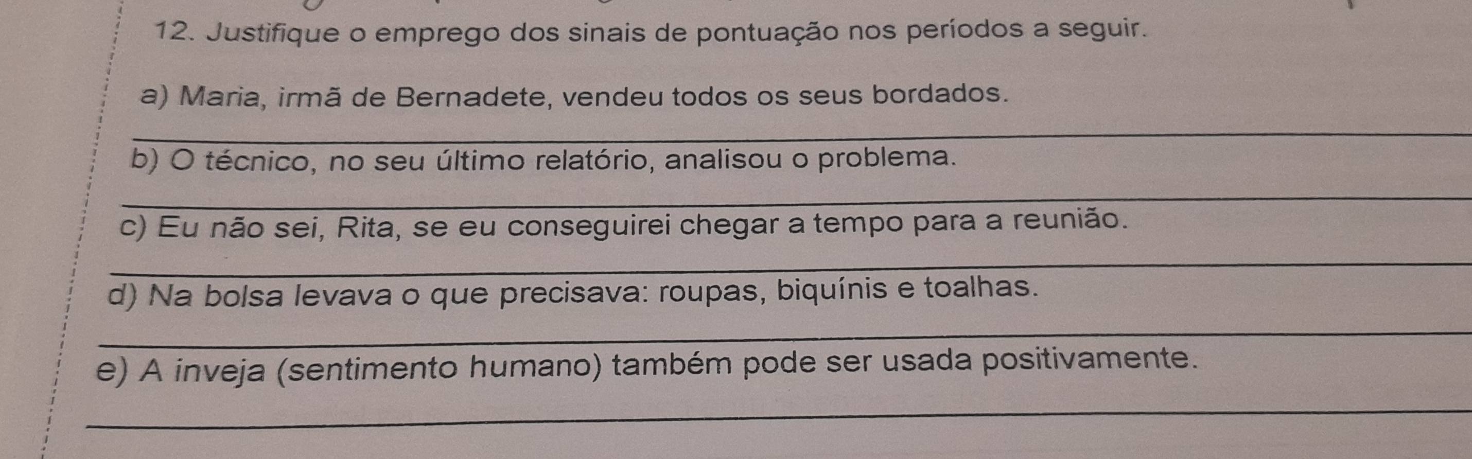 Justifique o emprego dos sinais de pontuação nos períodos a seguir. 
a) Maria, irmã de Bernadete, vendeu todos os seus bordados. 
_ 
b) O técnico, no seu último relatório, analisou o problema. 
_ 
c) Eu não sei, Rita, se eu conseguirei chegar a tempo para a reunião. 
_ 
d) Na bolsa levava o que precisava: roupas, biquínis e toalhas. 
_ 
e) A inveja (sentimento humano) também pode ser usada positivamente. 
_