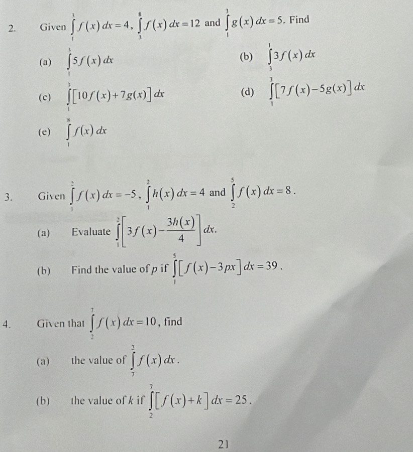 Given ∈tlimits _1^(1f(x)dx=4, ∈tlimits _3^8f(x)dx=12 and ∈tlimits _1^3g(x)dx=5. Find 
(a) ∈tlimits _1^15f(x)dx
(b) 
(c) ∈tlimits _1)[10f(x)+7g(x)]dx
(d)
.beginarrayr beginarrayl 3f(x)dx ∈tlimits _1^((5[7f(x)-5g(x)]dxendarray).)
(e) ∈tlimits _1^(8f(x)dx
3. Given ∈tlimits _1^2f(x)dx=-5, ∈tlimits _1^2h(x)dx=4 and ∈tlimits _2^5f(x)dx=8. 
(a) Evaluate ∈tlimits _1^2[3f(x)-frac 3h(x))4]dx. 
(b) Find the value of p if ∈tlimits _1^5[f(x)-3px]dx=39. 
4. Given that ∈tlimits _2^7f(x)dx=10 , find 
(a) the value of ∈tlimits _7^2f(x)dx. 
(b) the value of k if ∈tlimits _2^7[f(x)+k]dx=25. 
21