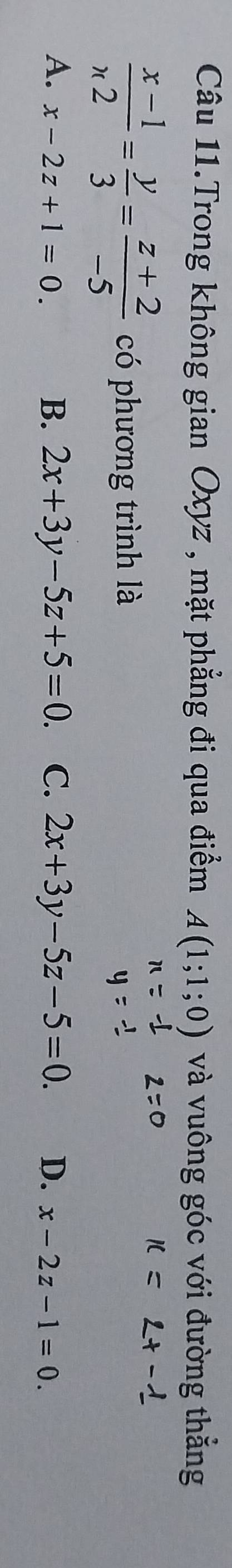 Câu 11.Trong không gian Oxyz , mặt phẳng đi qua điểm A(1;1;0) và vuông góc với đường thẳng
 (x-1)/n2 = y/3 = (z+2)/-5  có phương trình là
B. 2x+3y-5z+5=0.
A. x-2z+1=0. C. 2x+3y-5z-5=0. D. x-2z-1=0.