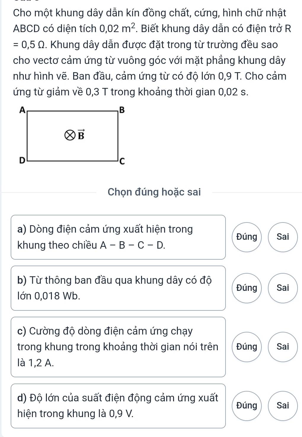 Cho một khung dây dẫn kín đồng chất, cứng, hình chữ nhật
ABCD có diện tích 0,02m^2. Biết khung dây dẫn có điện trở R
=0,5Omega. Khung dây dẫn được đặt trong từ trường đều sao
cho vectơ cảm ứng từ vuông góc với mặt phẳng khung dây
như hình vẽ. Ban đầu, cảm ứng từ có độ lớn 0,9 T. Cho cảm
ứng từ giảm về 0,3 T trong khoảng thời gian 0,02 s.
Chọn đúng hoặc sai
a) Dòng điện cảm ứng xuất hiện trong
Đúng Sai
khung theo chiều A-B-C-D.
b) Từ thông ban đầu qua khung dây có độ Sai
Đúng
Iớn 0,018 Wb.
c) Cường độ dòng điện cảm ứng chạy
trong khung trong khoảng thời gian nói trên Đúng Sai
là 1,2 A.
d) Độ lớn của suất điện động cảm ứng xuất
Đúng Sai
hiện trong khung là 0,9 V.