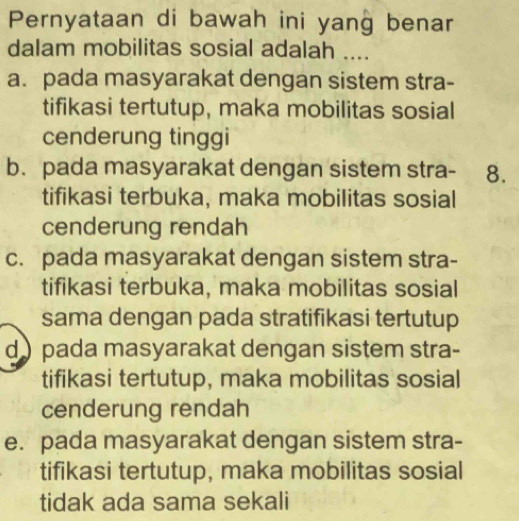 Pernyataan di bawah ini yang benar
dalam mobilitas sosial adalah ....
a. pada masyarakat dengan sistem stra-
tifikasi tertutup, maka mobilitas sosial
cenderung tinggi
b. pada masyarakat dengan sistem stra- 8.
tifikasi terbuka, maka mobilitas sosial
cenderung rendah
c. pada masyarakat dengan sistem stra-
tifikasi terbuka, maka mobilitas sosial
sama dengan pada stratifikasi tertutup
d ) pada masyarakat dengan sistem stra-
tifikasi tertutup, maka mobilitas sosial
cenderung rendah
e. pada masyarakat dengan sistem stra-
tifikasi tertutup, maka mobilitas sosial
tidak ada sama sekali