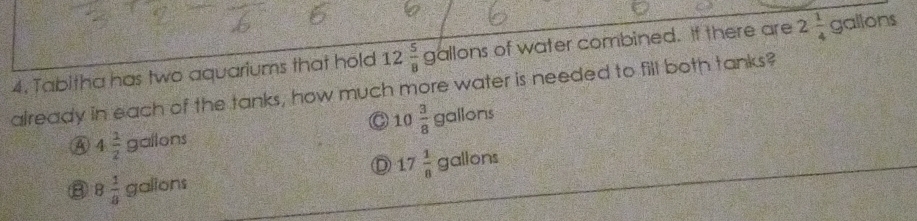 4, Tabitha has two aquariums that hold 12 5/8 gallons s of water combined. If there are 2 1/4 gallons
already in each of the tanks, how much more water is needed to fill both tanks?
a 10 3/8  gallon
4 1/2 gallons
D 17 1/8  a allor
B 8 1/8 gallons