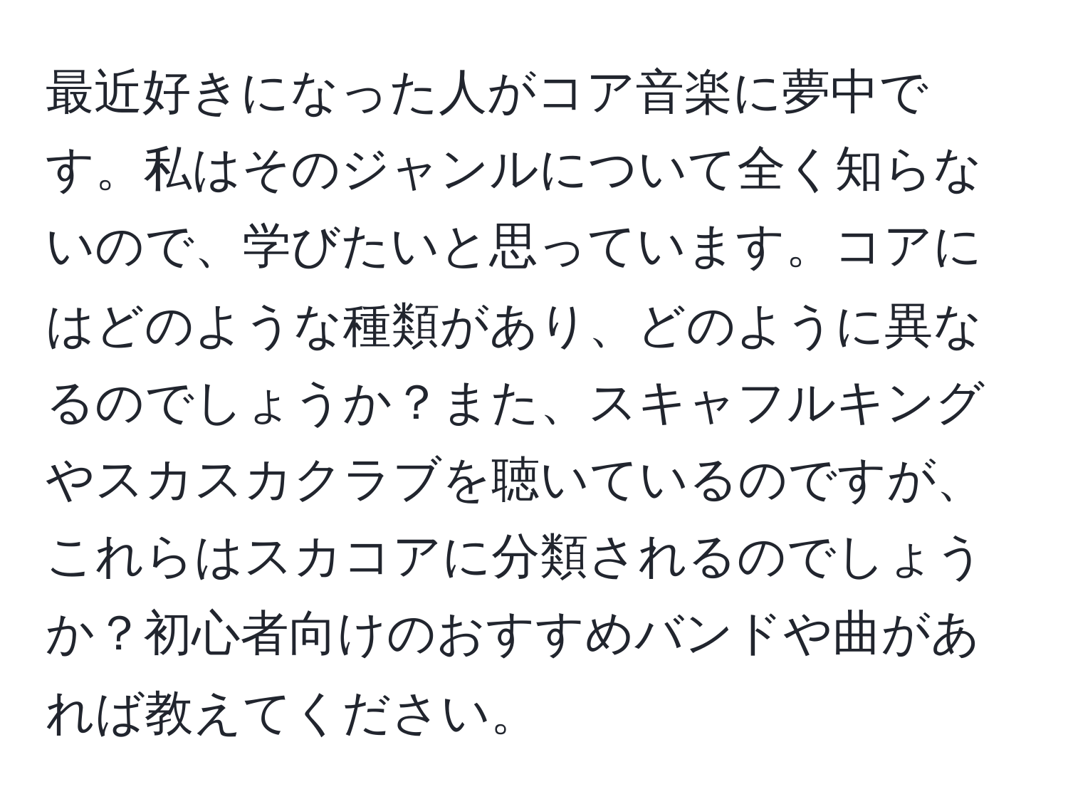 最近好きになった人がコア音楽に夢中です。私はそのジャンルについて全く知らないので、学びたいと思っています。コアにはどのような種類があり、どのように異なるのでしょうか？また、スキャフルキングやスカスカクラブを聴いているのですが、これらはスカコアに分類されるのでしょうか？初心者向けのおすすめバンドや曲があれば教えてください。