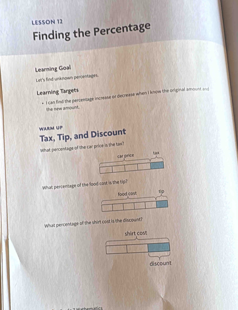 LESSON 12 
Finding the Percentage 
Learning Goal 
Let's find unknown percentages. 
Learning Targets 
I can find the percentage increase or decrease when I know the original amount and 
the new amount. 
WARM UP 
Tax, Tip, and Discount 
What percentage of the car price is the tax? 
What percentage of the food cost is the tip? 
What percentage of the shirt cost is the discount? 
shirt cost 
discount 
7 Mathematics