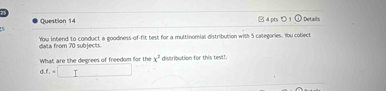 Details 
Question 14 □4 pts つ 1 o 
S 
You intend to conduct a goodness-of-fit test for a multinomial distribution with 5 categories. You collect 
data from 70 subjects. 
What are the degrees of freedom for the x^2 distribution for this test? 
d. f.=□