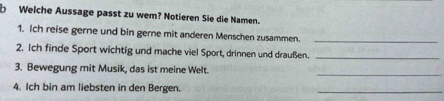 Welche Aussage passt zu wem? Notieren Sie die Namen. 
1. Ich reise gerne und bin gerne mit anderen Menschen zusammen._ 
2. Ich finde Sport wichtig und mache viel Sport, drinnen und draußen._ 
_ 
3. Bewegung mit Musik, das ist meine Welt. 
4. Ich bin am liebsten in den Bergen. 
_