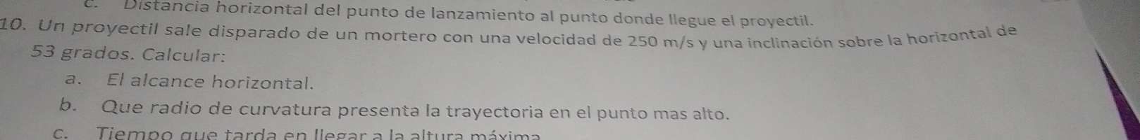 Distancia horizontal del punto de lanzamiento al punto donde llegue el proyectil. 
10. Un proyectil sale disparado de un mortero con una velocidad de 250 m/s y una inclinación sobre la horizontal de
53 grados. Calcular: 
a. El alcance horizontal. 
b. Que radio de curvatura presenta la trayectoria en el punto mas alto. 
C. Tiempo que tarda en llegar a la altura máxima